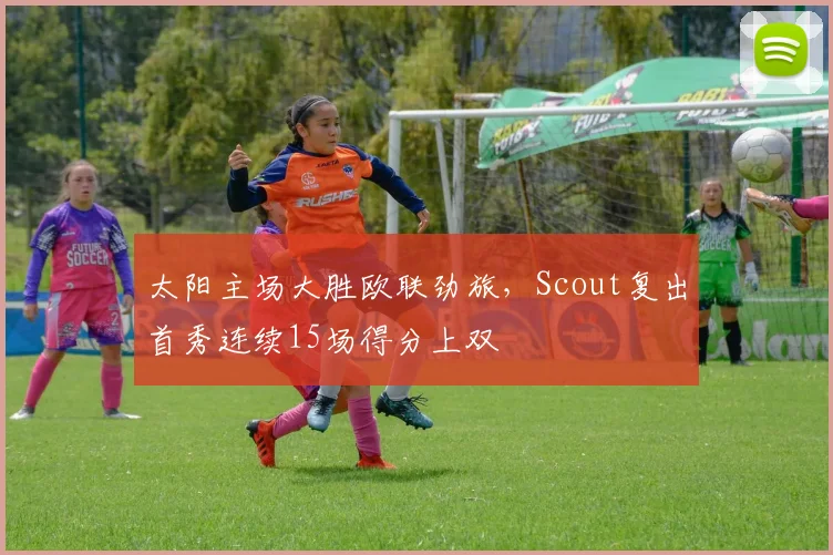 太阳主场大胜欧联劲旅，Scout复出首秀连续15场得分上双