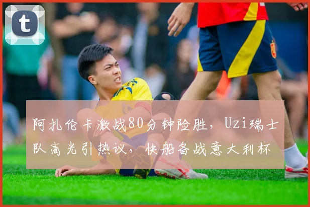 阿扎伦卡激战80分钟险胜，Uzi瑞士队高光引热议，快船备战意大利杯看