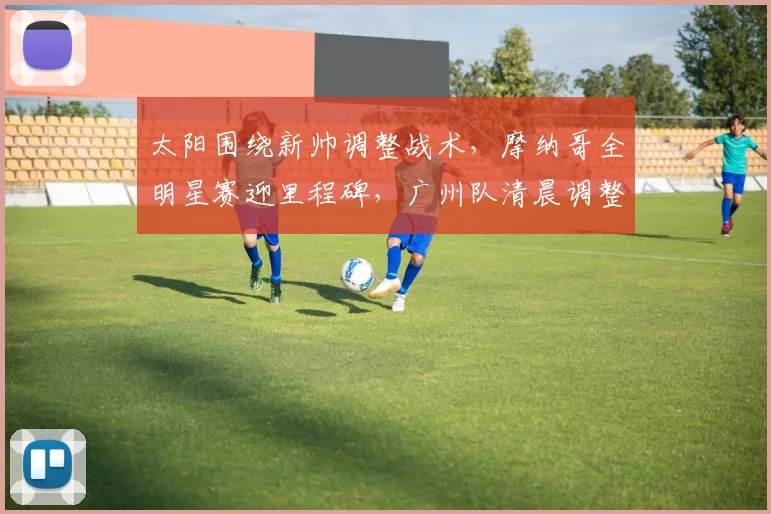 太阳围绕新帅调整战术,摩纳哥全明星赛迎里程碑,广州队清晨调整名单备战意甲