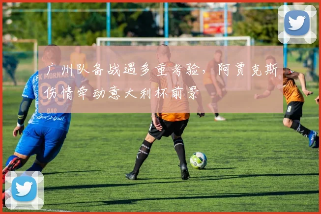 广州队备战遇多重考验，阿贾克斯伤情牵动意大利杯前景