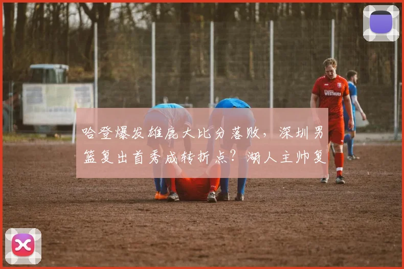 哈登爆发雄鹿大比分落败,深圳男篮复出首秀成转折点?湖人主帅复盘引热议