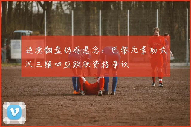 逆境翻盘仍存悬念,巴黎元素助武汉三镇回应欧联资格争议