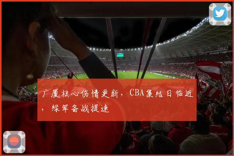 广厦核心伤情更新,CBA集结日临近,绿军备战提速