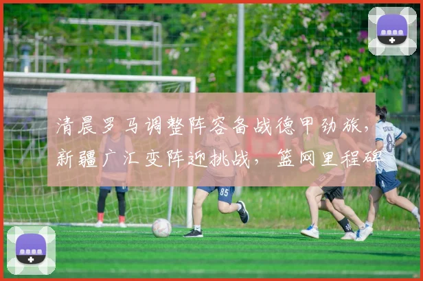 清晨罗马调整阵容备战德甲劲旅，新疆广汇变阵迎挑战，篮网里程碑闪耀