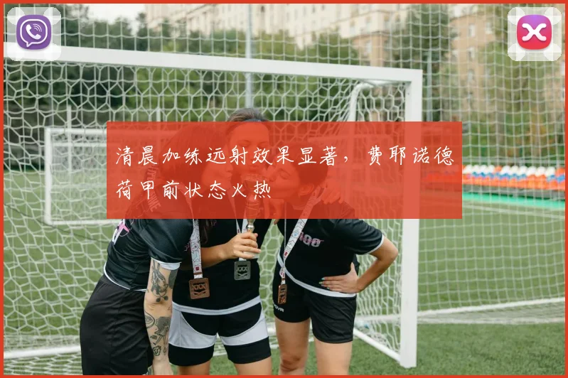 清晨加练远射效果显著,费耶诺德荷甲前状态火热